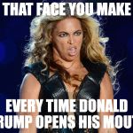 Beyonce that face you make | THAT FACE YOU MAKE; EVERY TIME DONALD TRUMP OPENS HIS MOUTH | image tagged in beyonce that face you make | made w/ Imgflip meme maker