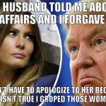 Trump and Melania | MY HUSBAND TOLD ME ABOUT HIS AFFAIRS AND I FORGAVE HIM. I DIDN'T HAVE TO APOLOGIZE TO HER BECAUSE IT ISN'T TRUE I GROPED THOSE WOMEN. | image tagged in trump and melania | made w/ Imgflip meme maker