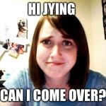 Overly Attached Girlfriend | HI JYING; CAN I COME OVER? | image tagged in overly attached girlfriend 2,memes | made w/ Imgflip meme maker