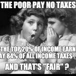 Psst I'll let you in on a secret | THE POOR PAY NO TAXES; AND THE TOP 20% OF INCOME EARNERS PAY 84% OF ALL INCOME TAXES . . . AND THAT'S "FAIR" ? | image tagged in psst i'll let you in on a secret,taxes | made w/ Imgflip meme maker