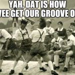 dancing germans | YAH, DAT IS HOW VEE GET OUR GROOVE ON | image tagged in dancing germans | made w/ Imgflip meme maker