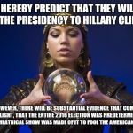 Remember this announcement | I HEREBY PREDICT THAT THEY WILL GIVE THE PRESIDENCY TO HILLARY CLINTON! HOWEVER, THERE WILL BE SUBSTANTIAL EVIDENCE THAT COMES TO LIGHT, THAT THE ENTIRE 2016 ELECTION WAS PREDETERMINED AND A THEATRICAL SHOW WAS MADE OF IT TO FOOL THE AMERICAN PEOPLE! | image tagged in psychic,truth 2016,it was all a show | made w/ Imgflip meme maker