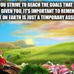 nature | AS YOU STRIVE TO REACH THE GOALS THAT GOD HAS GIVEN YOU, IT’S IMPORTANT TO REMEMBER THAT LIFE ON EARTH IS JUST A TEMPORARY ASSIGNMENT. | image tagged in nature | made w/ Imgflip meme maker