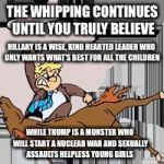 I believe  | THE WHIPPING CONTINUES UNTIL YOU TRULY BELIEVE; HILLARY IS A WISE, KIND HEARTED LEADER WHO ONLY WANTS WHAT'S BEST FOR ALL THE CHILDREN; WHILE TRUMP IS A MONSTER WHO WILL START A NUCLEAR WAR AND SEXUALLY ASSAULTS HELPLESS YOUNG GIRLS | image tagged in flogging the electorate,election 2016,propaganda,hillary clinton,donald trump | made w/ Imgflip meme maker