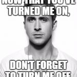 Ryan Gosling | NOW THAT YOU'VE TURNED ME ON, DON'T FORGET TO TURN ME OFF. | image tagged in ryan gosling | made w/ Imgflip meme maker