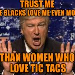 Trump, The Beloved | TRUST ME; THE BLACKS LOVE ME EVEN MORE; THAN WOMEN WHO LOVE TIC TACS | image tagged in tic tac,make donald drumpf again,donald trump,the blacks,donald drumpf,women | made w/ Imgflip meme maker