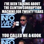 Alex Jones You still haven't got my guns you... | I'VE BEEN TALKING ABOUT THE CLINTON CORRUPTION MACHINE FOR TWENTY YEARS; YOU CALLED ME A KOOK; I FORGIVE YOU | image tagged in alex jones you still haven't got my guns you | made w/ Imgflip meme maker