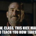 Negan taxes | NOW, CLASS, THIS NICE MAN IS HERE TO TEACH YOU HOW TAXES WORK! | image tagged in negan,taxes,the walking dead | made w/ Imgflip meme maker
