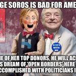 "My dream," she said, "is a hemispheric common market, with OPEN TRADE and OPEN BORDERS."  Hillary speech to Brazilian bankers | GEORGE SOROS IS BAD FOR AMERICA; AS ONE OF HER TOP DONORS, HE WILL ACHIEVE HIS DREAM OF 'OPEN BORDERS' HERE AS HE HAS ACCOMPLISHED WITH POLITICIANS IN EUROPE | image tagged in hillary soros,corrupt | made w/ Imgflip meme maker