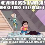 Steven universe | SOMEONE WHO DOSEN'T WATCH STEVEN UNIVERSE TRIES TO EXPLAIN THIS.. SO THEIR IS A MAGICAL PRINCESS WITH A SWORD AND A RANDOM KID WHO LIKES WHO LOOK AT BUTTS IS STARING AT A DEAD PERSON | image tagged in steven universe | made w/ Imgflip meme maker