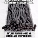 BLACK LICORICE | I'VE NEVER REALLY BEEN MUCH OF A VANILLA ICE CREAM LOVER... BUT, I'VE ALWAYS LOVED ME SOME BLACK WHIP LICORICE! | image tagged in black licorice | made w/ Imgflip meme maker