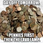 old coins | DAY OFF TOMORROW, PENNIES FIRST THEN THE LAVA LAMP. | image tagged in old coins | made w/ Imgflip meme maker