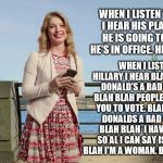 Blah Blah Blah Lady talks about what she hears from both Trump and Hillary | WHEN I LISTEN TO TRUMP I HEAR HIS PLANS. WHAT HE IS GOING TO DO ONCE HE'S IN OFFICE. HE HAS PLANS! WHEN I LISTEN TO HILLARY I HEAR BLAH BLAH BLAH DONALD'S A BAD MAN. BLAH BLAH BLAH PEOPLE DON'T WANT YOU TO VOTE. BLAH BLAH BLAH DONALDS A BAD MAN. BLAH BLAH BLAH  I HAVE NO PLANS SO AL I CAN SAY IS BLAH BLAH BLAH I'M A WOMAN. BLAH BLAH BLAH | image tagged in blah blah blah lady,memes,clinton vs trump civil war,election 2016,hillary clinton,donald trump | made w/ Imgflip meme maker