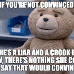 Ted Question | IF YOU'RE NOT CONVINCED; SHE'S A LIAR AND A CROOK BY NOW, THERE'S NOTHING SHE COULD DO OR SAY THAT WOULD CONVINCE YOU | image tagged in ted question | made w/ Imgflip meme maker