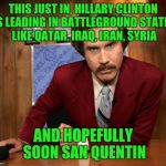 Ron Burgundy in yo face | THIS JUST IN, HILLARY CLINTON IS LEADING IN BATTLEGROUND STATES LIKE QATAR, IRAQ, IRAN, SYRIA; AND HOPEFULLY SOON SAN QUENTIN | image tagged in ron burgundy in yo face | made w/ Imgflip meme maker