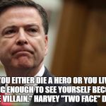 Two Face Comey | "YOU EITHER DIE A HERO OR YOU LIVE LONG ENOUGH TO SEE YOURSELF BECOME THE VILLAIN." HARVEY "TWO FACE" DENT | image tagged in two face comey,fbi director james comey,harvey dent | made w/ Imgflip meme maker
