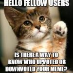 since i'm not on imgflip so often, perhaps you guys can help me | HELLO FELLOW USERS; IS THERE A WAY TO KNOW WHO UPVOTED OR DOWNVOTED YOUR MEME? | image tagged in cute cat | made w/ Imgflip meme maker