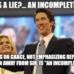 joel osteen | WHAT IS A LIE?... AN INCOMPLETE TRUTH; FOCUSING ON GRACE, NOT EMPHASIZING REPENTANCE AND A TURN AWAY FROM SIN, IS "AN INCOMPLETE TRUTH". | image tagged in joel osteen | made w/ Imgflip meme maker