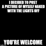  Kind of NSFW | I DECIDED TO POST A PICTURE OF MYSELF NAKED WITH THE LIGHTS OFF; YOU'RE WELCOME | image tagged in blank,you know you like it,dont you squidward | made w/ Imgflip meme maker