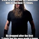 Squeak, squeak, squeak, squeak, squeak...  | A guy with a clown mask tried to attack me, so I punched him in the face 15 times. He dropped after the first 2 shots but his nose made a funny noise so I didn't want to stop. | image tagged in overly manly metal musician,clowns,funny meme | made w/ Imgflip meme maker