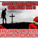 Remembrance Day | NO POST ABOUT CHRISTMAS UNTIL AFTER  NOV. 11; PLEASE SHOW SOME RESPECT OR WE HAVE DIED FOR NOTHING | image tagged in remembrance day | made w/ Imgflip meme maker