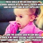 Confused Girl | THESE GIRLS AT MY BIG BROTHER'S SCHOOL BARGED INTO THE BOYS' LOCKER ROOM, SAW HIS HINEY, AND HE GOT EXPELLED!? ......AND THE SCHOOL SAID HE CAN ONLY GO BACK IF HE TAKES SPECIAL CLASSES LEARNING ABOUT SOMETHING CALLED "MALE PRIVILEGE." | image tagged in confused girl | made w/ Imgflip meme maker