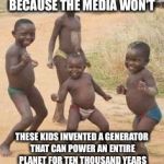 African kids | LET'S MAKE THEM FAMOUS BECAUSE THE MEDIA WON'T; THESE KIDS INVENTED A GENERATOR THAT CAN POWER AN ENTIRE PLANET FOR TEN THOUSAND YEARS WITH A SINGLE DROP OF URINE AS FUEL | image tagged in african kids | made w/ Imgflip meme maker