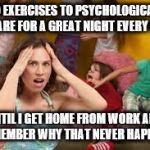 Why Moms Get Cranky | I DO EXERCISES TO PSYCHOLOGICALLY PREPARE FOR A GREAT NIGHT EVERY NIGHT; UNTIL I GET HOME FROM WORK AND REMEMBER WHY THAT NEVER HAPPENS | image tagged in bad kids | made w/ Imgflip meme maker