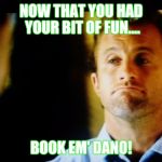 Clever Dano, now book em! | NOW THAT YOU HAD YOUR BIT OF FUN.... BOOK EM' DANO! | image tagged in clever dano now book em! | made w/ Imgflip meme maker
