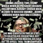 hillary money | OBAMA LAUGHED THAT TRUMP WOULD NEVER BE PRESIDENT BECAUSE HILLARY WAS ALREADY CHOSEN BACK IN 2008 TO SUCCEED OBAMA!



BERNIE SANDERS NEVER EVEN HAD A CHANCE. SHE WAS GIVEN SECRETARY OF STATE TO BOLSTER HER CREDENTIALS. BUT, IN TYPICAL CLINTON FASHION, SHE SOLD OUT THE OFFICE.
THEN, TRUMP HAPPENED! | image tagged in hillary money | made w/ Imgflip meme maker