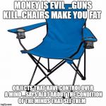 Inanimate objects | MONEY IS EVIL  ..GUNS KILL..CHAIRS MAKE YOU FAT; OBJECTS THAT HAVE CONTROL OVER A MIND ...SAYS ALOT ABOUT THE CONDITION OF THE MINDS THAT SEE THEM | image tagged in inanimate objects | made w/ Imgflip meme maker