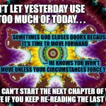 Turn the page 2 the NEXT CHAPTER | DON’T LET YESTERDAY USE UP TOO MUCH OF TODAY. . . SOMETIMES GOD CLOSES DOORS BECAUSE IT’S TIME TO MOVE FORWARD                                                                                                                  --- HE KNOWS YOU WON’T MOVE UNLESS YOUR CIRCUMSTANCES FORCE YOU.. . . . YOU CAN’T START THE NEXT CHAPTER OF YOUR LIFE IF YOU KEEP RE-READING THE LAST ONE. | image tagged in next chapter in my life,inspirational,religion,god,marriage | made w/ Imgflip meme maker