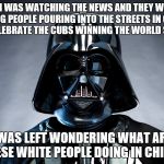 Darth Vader | SO I WAS WATCHING THE NEWS AND THEY WERE SHOWING PEOPLE POURING INTO THE STREETS IN CHICAGO TO CELEBRATE THE CUBS WINNING THE WORLD SERIES; AND WAS LEFT WONDERING WHAT ARE ALL OF THESE WHITE PEOPLE DOING IN CHICAGO? | image tagged in darth vader | made w/ Imgflip meme maker