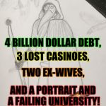 Drawn_Doctor | ON THE FOURTH DAY OF CHRISTMAS, MY MR. TRUMP GAVE THIS TO ME;; 4 BILLION DOLLAR DEBT, 3 LOST CASINOES, TWO EX-WIVES, AND A PORTRAIT AND A FAILING UNIVERSITY! | image tagged in drawn_doctor | made w/ Imgflip meme maker