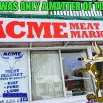 The world may never be the same. | IT WAS ONLY A MATTER OF TIME; ROADRUNNER | image tagged in acme meat market,memes,wile e coyote,funny,roadrunner,looney tunes | made w/ Imgflip meme maker