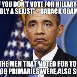 Pres. Barack Obama | "MEN, IF YOU DON'T VOTE FOR HILLARY, YOU'RE PROBABLY A SEXIST" - BARACK OBAMA 2016; SO THE MEN THAT VOTED FOR YOU IN THE 2008 PRIMARIES WERE ALSO SEXIST?! | image tagged in pres barack obama | made w/ Imgflip meme maker