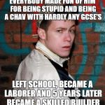 Chav | EVERYBODY MADE FUN OF HIM FOR BEING STUPID AND BEING A CHAV WITH HARDLY ANY GCSE'S; LEFT SCHOOL, BECAME A LABORER AND 5 YEARS LATER BECAME A SKILLED BUILDER | image tagged in chav | made w/ Imgflip meme maker