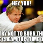 Please don't mess up... | HEY YOU! TRY NOT TO BURN THE ICE CREAM THIS TIME OK? | image tagged in gordon ramsey,memes | made w/ Imgflip meme maker