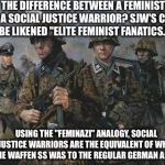 Waffen SS | THE DIFFERENCE BETWEEN A FEMINIST AND A SOCIAL JUSTICE WARRIOR? SJW'S COULD BE LIKENED "ELITE FEMINIST FANATICS."; USING THE "FEMINAZI" ANALOGY, SOCIAL JUSTICE WARRIORS ARE THE EQUIVALENT OF WHAT THE WAFFEN SS WAS TO THE REGULAR GERMAN ARMY. | image tagged in waffen ss | made w/ Imgflip meme maker