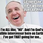 Laughing Pope Brand Cheeze. | So then she asks me if women will ever be Priests... I'm ALL like, "NO". And I'm God's infalible intercessor here on Earth....so I've got THAT going for me... | image tagged in illuminati confirmed,pope b infallible,francis,end of the world meme,one does not simply | made w/ Imgflip meme maker