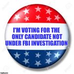 First time in history someone under Criminal Investigation could be elected President  | I'M VOTING FOR THE ONLY CANDIDATE NOT UNDER FBI INVESTIGATION | image tagged in blank for president,hillary,trump,fbi,corruption | made w/ Imgflip meme maker