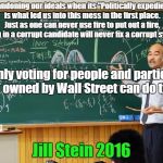 Bullshit Professor | Abandoning our ideals when its "Politically expedient" is what led us into this mess in the first place. Just as one can never use fire to put out a fire, voting in a corrupt candidate will never fix a corrupt system. Only voting for people and parties NOT owned by Wall Street can do that.. Jill Stein 2016 | image tagged in bullshit professor | made w/ Imgflip meme maker