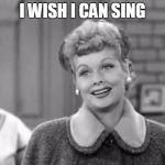 I Love Lucy | I WISH I CAN SING | image tagged in i love lucy | made w/ Imgflip meme maker