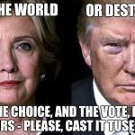 The time to joke is over. PLEASE, vote! | SAVE THE WORLD; OR DESTROY IT; THE CHOICE, AND THE VOTE, IS YOURS - PLEASE, CAST IT TUSEDAY | image tagged in hillary for president,election,trump,vote hillary,drumpf | made w/ Imgflip meme maker