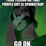 You are telling me scar lion king  | YOUR TELLING ME THAT PURPLE GUY IS SPRINGTRAP; GO ON. | image tagged in you are telling me scar lion king | made w/ Imgflip meme maker