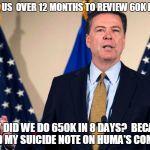 Comey isn't stupid.  Corrupt, maybe.  Cowardly, maybe.  But not stupid. | IT TOOK US  OVER 12 MONTHS TO REVIEW 60K E-MAILS, HOW DID WE DO 650K IN 8 DAYS?  BECAUSE I FOUND MY SUICIDE NOTE ON HUMA'S COMPUTER. | image tagged in jamescomeyfbi,hillary's mafia,hillary emails,guilty as sin | made w/ Imgflip meme maker
