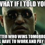 Morpheous | WHAT IF I TOLD YOU; NO MATTER WHO WINS TOMORROW YOU STILL HAVE TO WORK AND PAY BILLS | image tagged in morpheous | made w/ Imgflip meme maker