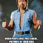 chuck norris approves | THE DAY IS HERE; WHEN PEOPLE WILL POST AGAIN... PICTURES OF THEIR KIDS, PETS, WHAT THEY HAD FOR DINNER AND WHAT BAR THEY ARE DRINKING AT | image tagged in chuck norris approves | made w/ Imgflip meme maker