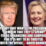 Trump Clinton | ANYBODY THAT WANTS THE PRESIDENCY SO MUCH THAT THEY'LL SPEND TWO YEARS ORGANIZING AND CAMPAIGNING FOR IT IS NOT TO BE TRUSTED WITH THE OFFICE. – DAVID BRODER | image tagged in trump clinton | made w/ Imgflip meme maker