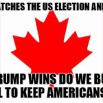 Canada | CANADA WATCHES THE US ELECTION AND WONDERS; IF TRUMP WINS DO WE BUILD A WALL TO KEEP AMERICANS OUT? | image tagged in canada | made w/ Imgflip meme maker